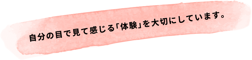 自分の目で見て感じる｢体験｣を大切にしています。